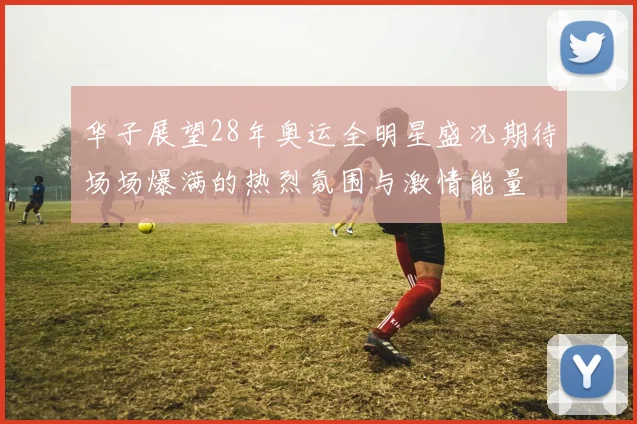华子展望28年奥运全明星盛况期待场场爆满的热烈氛围与激情能量