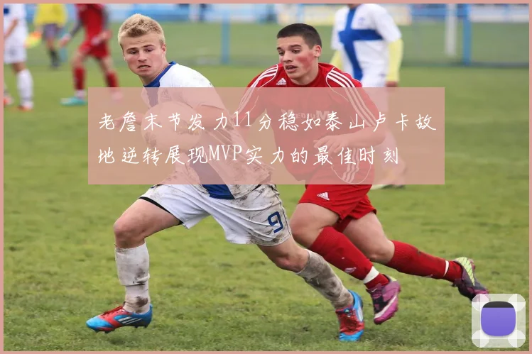 老詹末节发力11分稳如泰山卢卡故地逆转展现MVP实力的最佳时刻