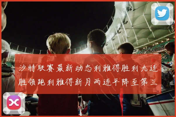 沙特联赛最新动态利雅得胜利九连胜领跑利雅得新月两连平降至第三位