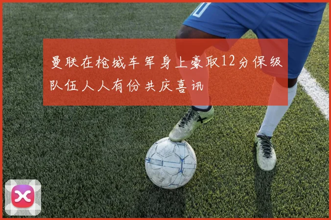 曼联在枪城车军身上豪取12分保级队伍人人有份共庆喜讯