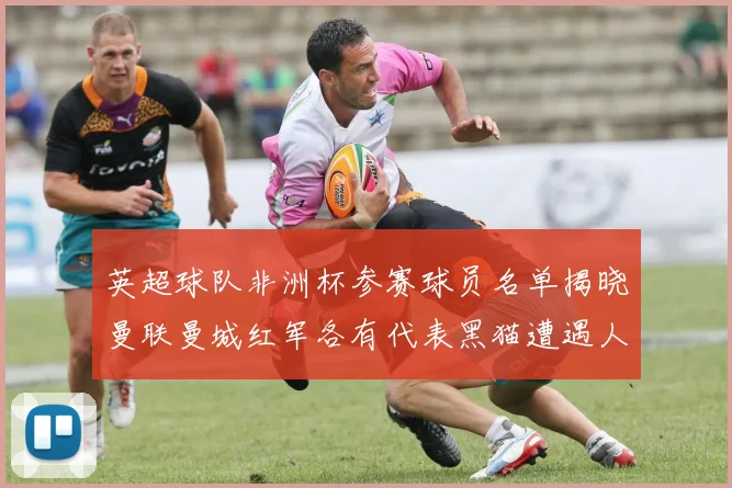 英超球队非洲杯参赛球员名单揭晓曼联曼城红军各有代表黑猫遭遇人员流失