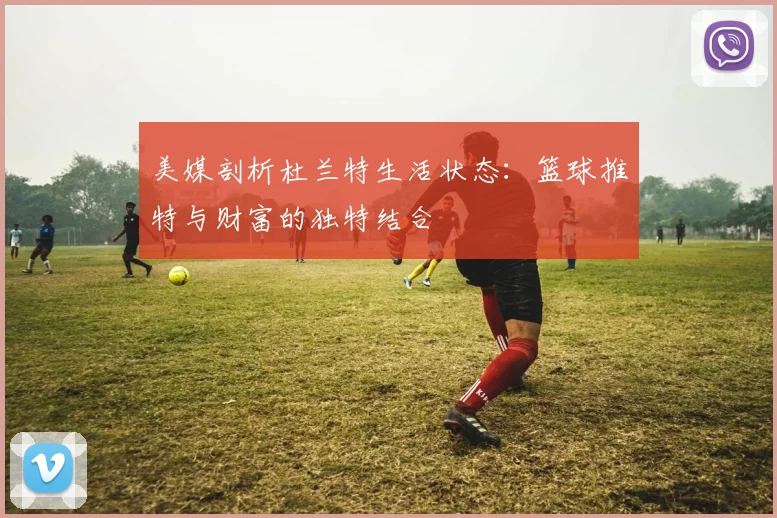 美媒剖析杜兰特生活状态：篮球推特与财富的独特结合