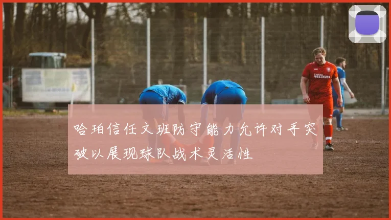 哈珀信任文班防守能力允许对手突破以展现球队战术灵活性