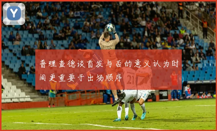 普理查德谈首发与否的意义认为时间更重要于出场顺序