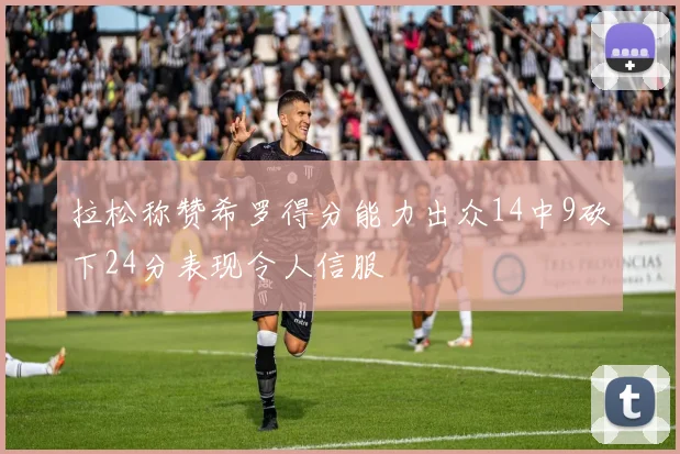 拉松称赞希罗得分能力出众14中9砍下24分表现令人信服