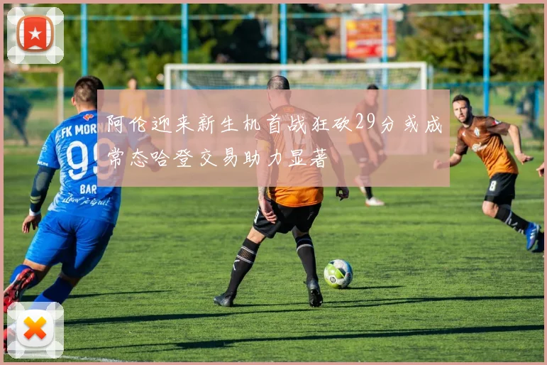 阿伦迎来新生机首战狂砍29分或成常态哈登交易助力显著