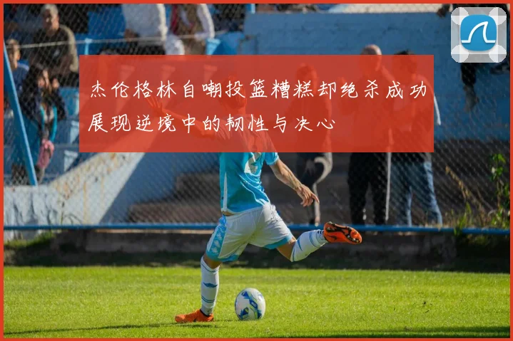 杰伦格林自嘲投篮糟糕却绝杀成功展现逆境中的韧性与决心
