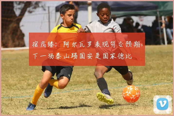 宿茂臻：阿尔瓦罗表现符合预期，下一场泰山踢国安是国家德比