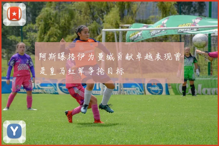 阿斯曝格伊为曼城贡献卓越表现曾是皇马红军争抢目标