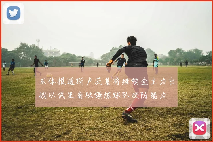 东体报道斯卢茨基将继续全主力出战以武里南联锤炼球队攻防能力