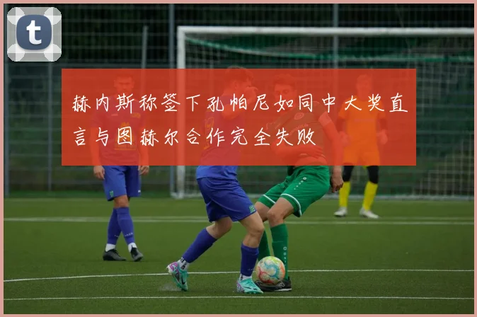 赫内斯称签下孔帕尼如同中大奖直言与图赫尔合作完全失败