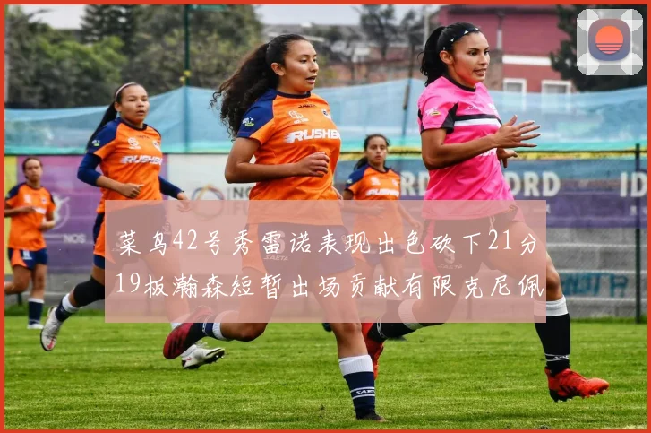 菜鸟42号秀雷诺表现出色砍下21分19板瀚森短暂出场贡献有限克尼佩尔三分球火力全开