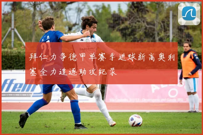 拜仁力争德甲单赛季进球新高奥利塞全力追逐助攻纪录