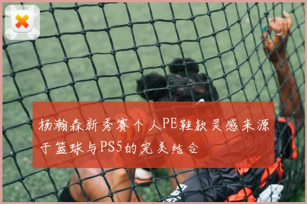 杨瀚森新秀赛个人PE鞋款灵感来源于篮球与PS5的完美结合