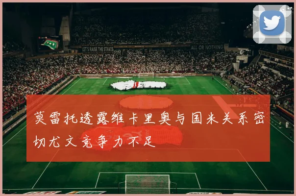 莫雷托透露维卡里奥与国米关系密切尤文竞争力不足