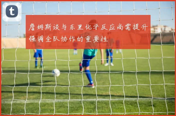 詹姆斯谈与东里化学反应尚需提升强调全队协作的重要性