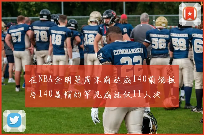 在NBA全明星周末前达成140前场板与140盖帽的罕见成就仅11人次