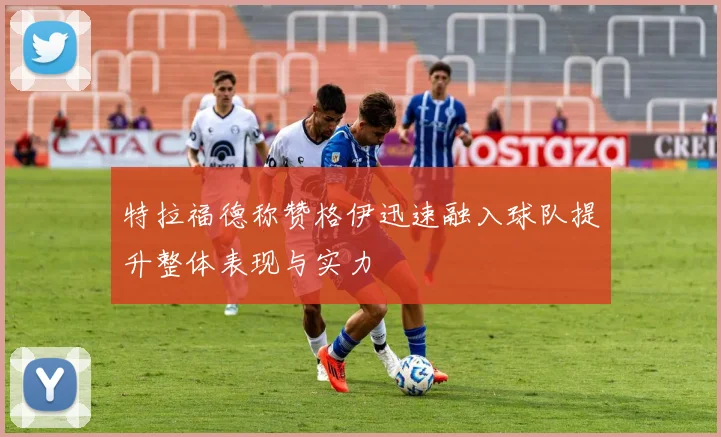 特拉福德称赞格伊迅速融入球队提升整体表现与实力