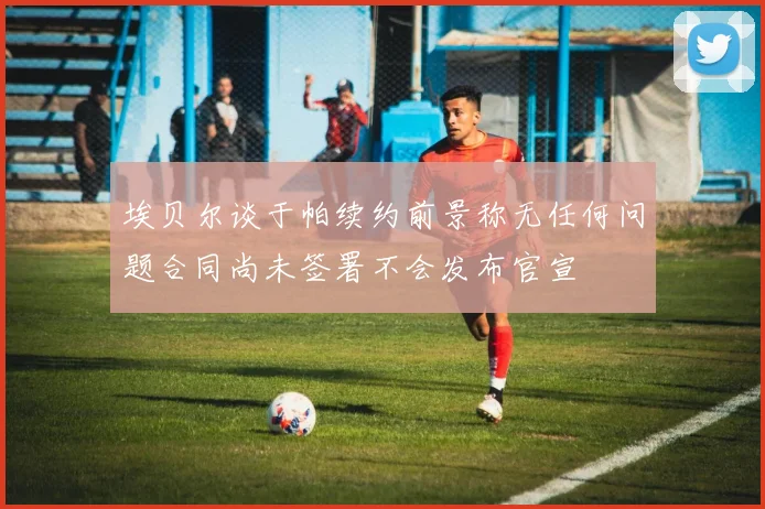 埃贝尔谈于帕续约前景称无任何问题合同尚未签署不会发布官宣