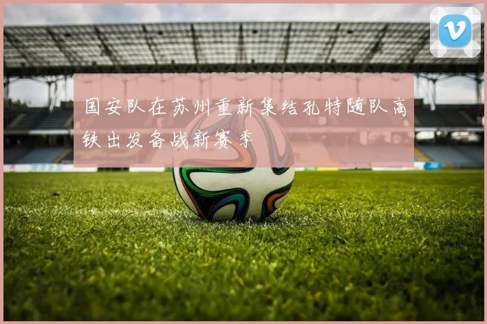 国安队在苏州重新集结孔特随队高铁出发备战新赛季
