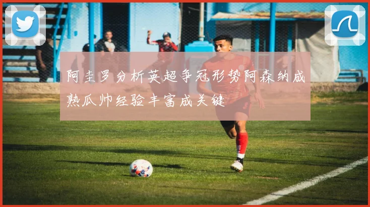 阿圭罗分析英超争冠形势阿森纳成熟瓜帅经验丰富成关键