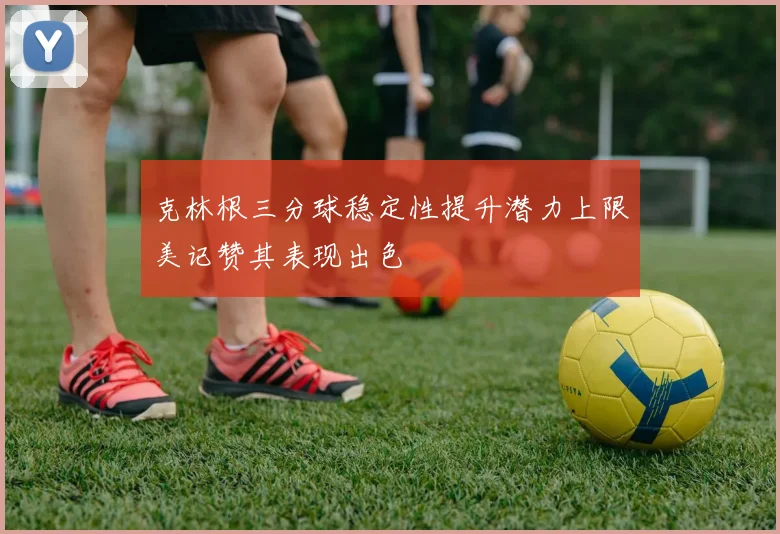 克林根三分球稳定性提升潜力上限美记赞其表现出色