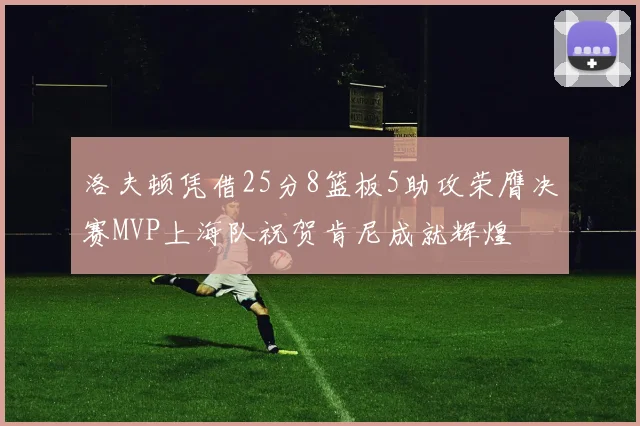 洛夫顿凭借25分8篮板5助攻荣膺决赛MVP上海队祝贺肯尼成就辉煌