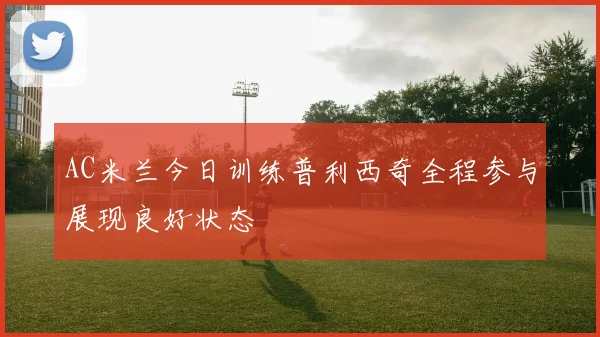 AC米兰今日训练普利西奇全程参与展现良好状态