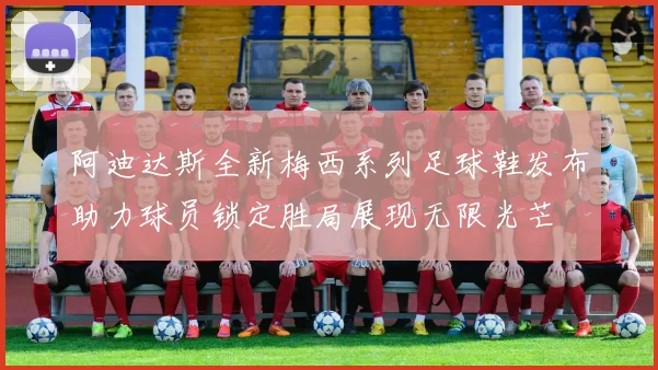 阿迪达斯全新梅西系列足球鞋发布助力球员锁定胜局展现无限光芒